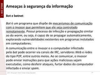 | ISO 27000

Ameaças à segurança da informação
Bot e botnet
Bot é um programa que dispõe de mecanismos de comunicação
com o invasor que permitem que ele seja controlado
remotamente. Possui processo de infecção e propagação similar
ao do worm, ou seja, é capaz de se propagar automaticamente,
explorando vulnerabilidades existentes em programas instalados
em computadores.
A comunicação entre o invasor e o computador infectado
pelo bot pode ocorrer via canais de IRC, servidores Web e redes
do tipo P2P, entre outros meios. Ao se comunicar, o invasor
pode enviar instruções para que ações maliciosas sejam
executadas, como desferir ataques, furtar dados do computador
infectado e enviar spam.
2013 ©Copyright. Efrain Cristian Zúñiga Saavedra

21

 