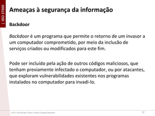 | ISO 27000

Ameaças à segurança da informação
Backdoor
Backdoor é um programa que permite o retorno de um invasor a
um computador comprometido, por meio da inclusão de
serviços criados ou modificados para este fim.

Pode ser incluído pela ação de outros códigos maliciosos, que
tenham previamente infectado o computador, ou por atacantes,
que exploram vulnerabilidades existentes nos programas
instalados no computador para invadi-lo.

2013 ©Copyright. Efrain Cristian Zúñiga Saavedra

22

 