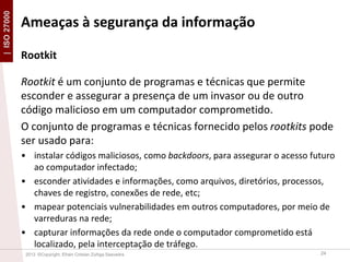 | ISO 27000

Ameaças à segurança da informação
Rootkit
Rootkit é um conjunto de programas e técnicas que permite
esconder e assegurar a presença de um invasor ou de outro
código malicioso em um computador comprometido.
O conjunto de programas e técnicas fornecido pelos rootkits pode
ser usado para:
• instalar códigos maliciosos, como backdoors, para assegurar o acesso futuro
ao computador infectado;
• esconder atividades e informações, como arquivos, diretórios, processos,
chaves de registro, conexões de rede, etc;
• mapear potenciais vulnerabilidades em outros computadores, por meio de
varreduras na rede;
• capturar informações da rede onde o computador comprometido está
localizado, pela interceptação de tráfego.
2013 ©Copyright. Efrain Cristian Zúñiga Saavedra

24

 