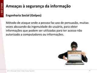 | ISO 27000

Ameaças à segurança da informação
Engenharia Social (Golpes)
Método de ataque onde a pessoa faz uso de persuasão, muitas
vezes abusando da ingenuidade do usuário, para obter
informações que podem ser utilizadas para ter acesso não
autorizado a computadores ou informações.

2013 ©Copyright. Efrain Cristian Zúñiga Saavedra

25

 
