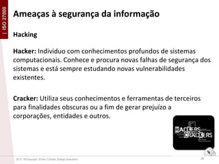 | ISO 27000

Ameaças à segurança da informação
Hacking
Hacker: Individuo com conhecimentos profundos de sistemas
computacionais. Conhece e procura novas falhas de segurança dos
sistemas e está sempre estudando novas vulnerabilidades
existentes.
Cracker: Utiliza seus conhecimentos e ferramentas de terceiros
para finalidades obscuras ou a fim de gerar prejuízo a
corporações, entidades e outros.

2013 ©Copyright. Efrain Cristian Zúñiga Saavedra

26

 