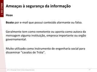 | ISO 27000

Ameaças à segurança da informação
Hoax
Boato por e-mail que possui conteúdo alarmante ou falso.
Geralmente tem como remetente ou aponta como autora da
mensagem alguma instituição, empresa importante ou orgão
governamental.
Muito utilizado como instrumento de engenharia social para
disseminar “cavalos de Tróia”.

2013 ©Copyright. Efrain Cristian Zúñiga Saavedra

27

 