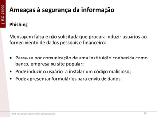 | ISO 27000

Ameaças à segurança da informação
Phishing
Mensagem falsa e não solicitada que procura induzir usuários ao
fornecimento de dados pessoais e financeiros.
• Passa-se por comunicação de uma instituição conhecida como
banco, empresa ou site popular;
• Pode induzir o usuário a instalar um código malicioso;
• Pode apresentar formulários para envio de dados.

2013 ©Copyright. Efrain Cristian Zúñiga Saavedra

28

 