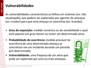 | ISO 27000

Vulnerabilidades
As vulnerabilidades características ou falhas em sistemas (ex: não
atualização), que podem ser exploradas por agentes de ameaças
(ex: cracker) para que uma ameaça se concretize (ex: invasão);
• Grau de exposição: medida numérica ou de sensibilidade a qual
está exposto em grau menor ou maior um determinado ativo.
• Probabilidade de ocorrência: medida provável de
ocorrência de uma determinada ameaça se
concretizar em um incidente durante um periodo
pré-determinado;
• Vulnerabilidade: uma fraqueza de um ativo que
pode ser explorada por uma ou mais ameaças.
2013 ©Copyright. Efrain Cristian Zúñiga Saavedra

29

 