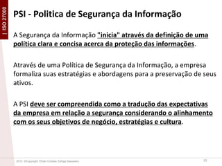 | ISO 27000

PSI - Politica de Segurança da Informação
A Segurança da Informação "inicia" através da definição de uma
política clara e concisa acerca da proteção das informações.
Através de uma Política de Segurança da Informação, a empresa
formaliza suas estratégias e abordagens para a preservação de seus
ativos.
A PSI deve ser compreendida como a tradução das expectativas
da empresa em relação a segurança considerando o alinhamento
com os seus objetivos de negócio, estratégias e cultura.

2013 ©Copyright. Efrain Cristian Zúñiga Saavedra

33

 