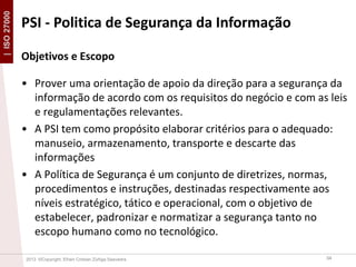 | ISO 27000

PSI - Politica de Segurança da Informação
Objetivos e Escopo
• Prover uma orientação de apoio da direção para a segurança da
informação de acordo com os requisitos do negócio e com as leis
e regulamentações relevantes.
• A PSI tem como propósito elaborar critérios para o adequado:
manuseio, armazenamento, transporte e descarte das
informações
• A Política de Segurança é um conjunto de diretrizes, normas,
procedimentos e instruções, destinadas respectivamente aos
níveis estratégico, tático e operacional, com o objetivo de
estabelecer, padronizar e normatizar a segurança tanto no
escopo humano como no tecnológico.
2013 ©Copyright. Efrain Cristian Zúñiga Saavedra

34

 