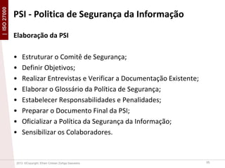 | ISO 27000

PSI - Politica de Segurança da Informação
Elaboração da PSI
•
•
•
•
•
•
•
•

Estruturar o Comitê de Segurança;
Definir Objetivos;
Realizar Entrevistas e Verificar a Documentação Existente;
Elaborar o Glossário da Política de Segurança;
Estabelecer Responsabilidades e Penalidades;
Preparar o Documento Final da PSI;
Oficializar a Política da Segurança da Informação;
Sensibilizar os Colaboradores.

2013 ©Copyright. Efrain Cristian Zúñiga Saavedra

35

 