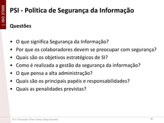 | ISO 27000

PSI - Politica de Segurança da Informação
Questões
•
•
•
•
•
•
•

O que significa Segurança da Informação?
Por que os colaboradores devem se preocupar com segurança?
Quais são os objetivos estratégicos de SI?
Como é realizada a gestão da segurança da informação?
O que pensa a alta administração?
Quais são os principais papéis e responsabilidades?
Quais as penalidades previstas?

2013 ©Copyright. Efrain Cristian Zúñiga Saavedra

36

 
