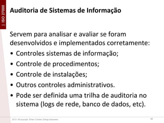 | ISO 27000

Auditoria de Sistemas de Informação
Servem para analisar e avaliar se foram
desenvolvidos e implementados corretamente:
• Controles sistemas de informação;
• Controle de procedimentos;
• Controle de instalações;
• Outros controles administrativos.
• Pode ser definida uma trilha de auditoria no
sistema (logs de rede, banco de dados, etc).
2013 ©Copyright. Efrain Cristian Zúñiga Saavedra

38

 