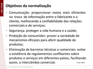 | ISO 27000

Objetivos da normalização
• Comunicação: proporcionar meios mais eficientes
na troca de informação entre o fabricante e o
cliente, melhorando a confiabilidade das relações
comerciais e de serviços;
• Segurança: proteger a vida humana e a saúde;
• Proteção do consumidor: prover a sociedade de
mecanismos eficazes para aferir qualidade de
produtos;
• Eliminação de barreiras técnicas e comerciais: evitar
a existência de regulamentos conflitantes sobre
produtos e serviços em diferentes países, facilitando
assim, o intercâmbio comercial.
Fonte: ABNT

2013 ©Copyright. Efrain Cristian Zúñiga Saavedra

4

 