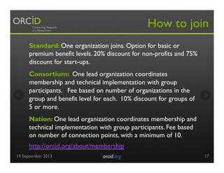 Standard: One organization joins. Option for basic or
premium benefit levels. 20% discount for non-profits and 75%
discount for start-ups.
Consortium: One lead organization coordinates
membership and technical implementation with group
participants. Fee based on number of organizations in the
group and benefit level for each. 10% discount for groups of
5 or more.
Nation: One lead organization coordinates membership and
technical implementation with group participants. Fee based
on number of connection points, with a minimum of 10.
How to join
http://orcid.org/about/membership
19 September 2013 orcid.org	

 17
 