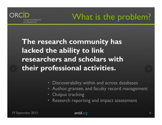 The research community has
lacked the ability to link
researchers and scholars with
their professional activities.
What is the problem?
•  Discoverability within and across databases
•  Author, grantee, and faculty record management
•  Output tracking
•  Research reporting and impact assessment
19 September 2013 orcid.org	

 6
 