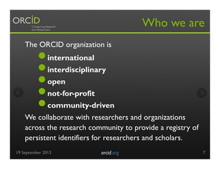 The ORCID organization is
● international
● interdisciplinary
● open
● not-for-profit
● community-driven
We collaborate with researchers and organizations
across the research community to provide a registry of
persistent identifiers for researchers and scholars.
Who we are
19 September 2013 orcid.org	

 7
 