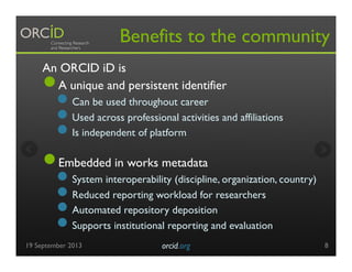 Benefits to the community
An ORCID iD is
● A unique and persistent identifier
● Can be used throughout career
● Used across professional activities and affiliations
● Is independent of platform
● Embedded in works metadata
● System interoperability (discipline, organization, country)
● Reduced reporting workload for researchers
● Automated repository deposition
● Supports institutional reporting and evaluation
19 September 2013 orcid.org	

 8
 