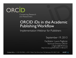 orcid.org	

Contact Info: p. +1-301-922-9062 a. 10411 Motor City Drive, Suite 750, Bethesda, MD 20817 USA	

ORCID iDs in the Academic
Publishing Workflow
Implementation Webinar for Publishers	

	

September 19, 2013	

Facilitator: Laura Paglione	

Technical Director, ORCID	

L.Paglione@ORCID.org	

http://orcid.org/0000-0003-3188-6273	

 