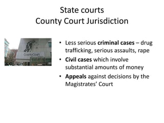 State courts
County Court Jurisdiction

      • Less serious criminal cases – drug
        trafficking, serious assaults, rape
      • Civil cases which involve
        substantial amounts of money
      • Appeals against decisions by the
        Magistrates’ Court
 