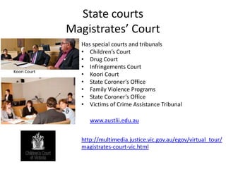 State courts
              Magistrates’ Court
                Has special courts and tribunals
                • Children’s Court
                • Drug Court
                • Infringements Court
Koori Court
                • Koori Court
                • State Coroner’s Office
                • Family Violence Programs
                • State Coroner’s Office
                • Victims of Crime Assistance Tribunal

                   www.austlii.edu.au


                http://multimedia.justice.vic.gov.au/egov/virtual_tour/
                magistrates-court-vic.html
 