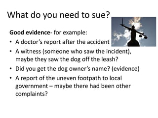 What do you need to sue?
Good evidence- for example:
• A doctor’s report after the accident
• A witness (someone who saw the incident),
  maybe they saw the dog off the leash?
• Did you get the dog owner’s name? (evidence)
• A report of the uneven footpath to local
  government – maybe there had been other
  complaints?
 