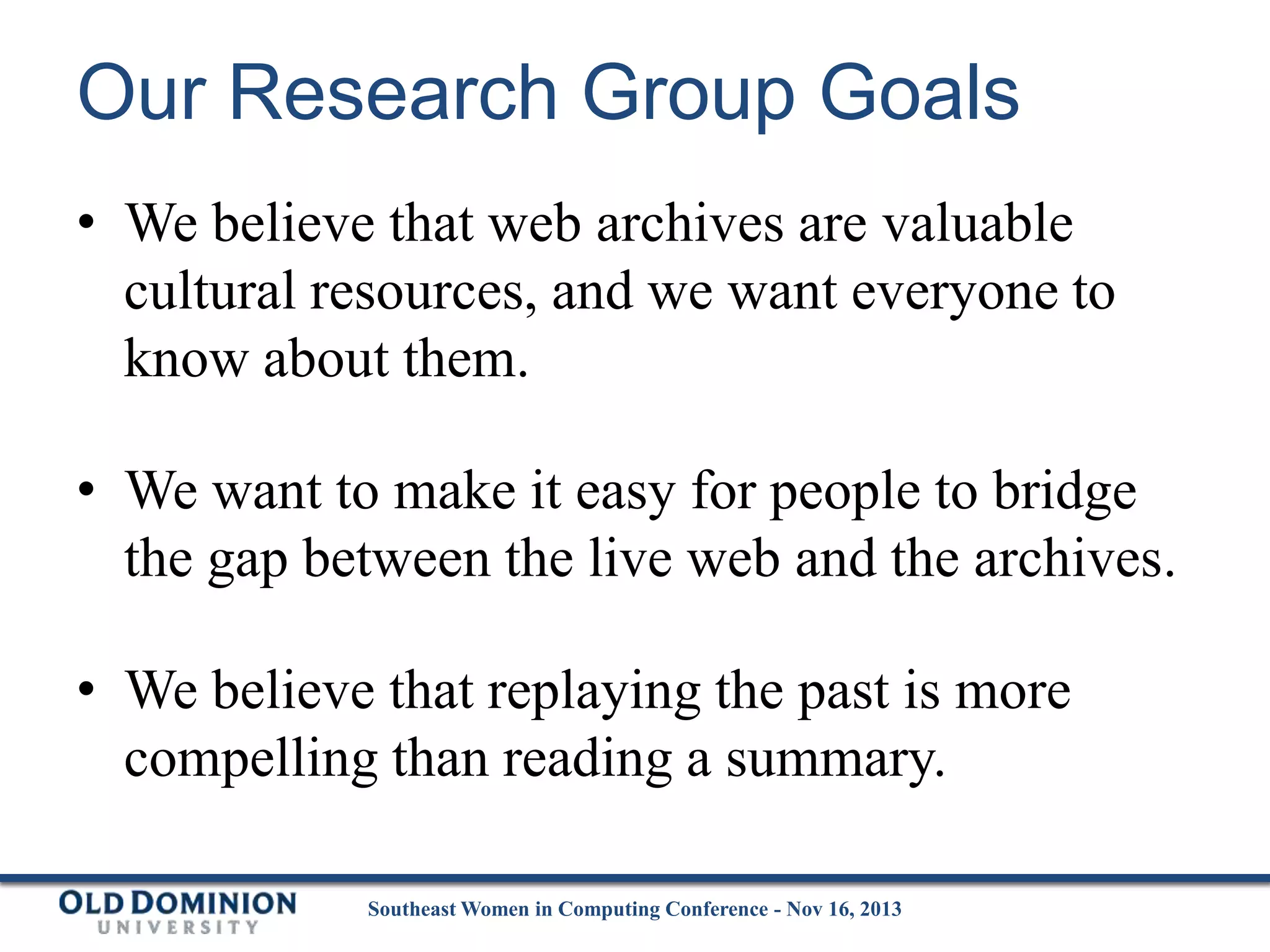 Our Research Group Goals
• We believe that web archives are valuable
cultural resources, and we want everyone to
know about them.
• We want to make it easy for people to bridge
the gap between the live web and the archives.
• We believe that replaying the past is more
compelling than reading a summary.
Southeast Women in Computing Conference - Nov 16, 2013

 