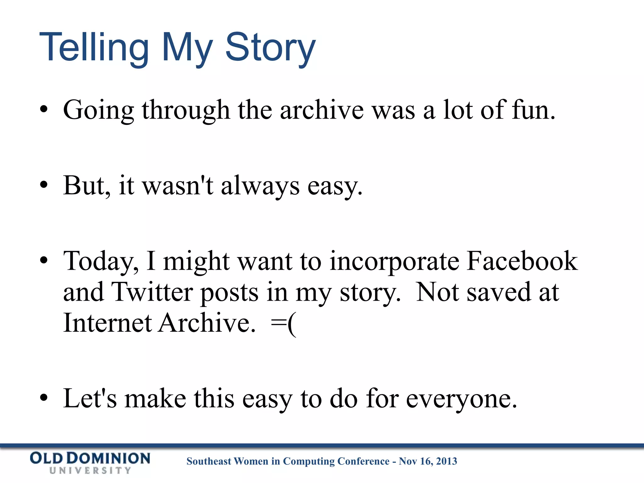 Telling My Story
• Going through the archive was a lot of fun.
• But, it wasn't always easy.
• Today, I might want to incorporate Facebook
and Twitter posts in my story. Not saved at
Internet Archive. =(

• Let's make this easy to do for everyone.
Southeast Women in Computing Conference - Nov 16, 2013

 