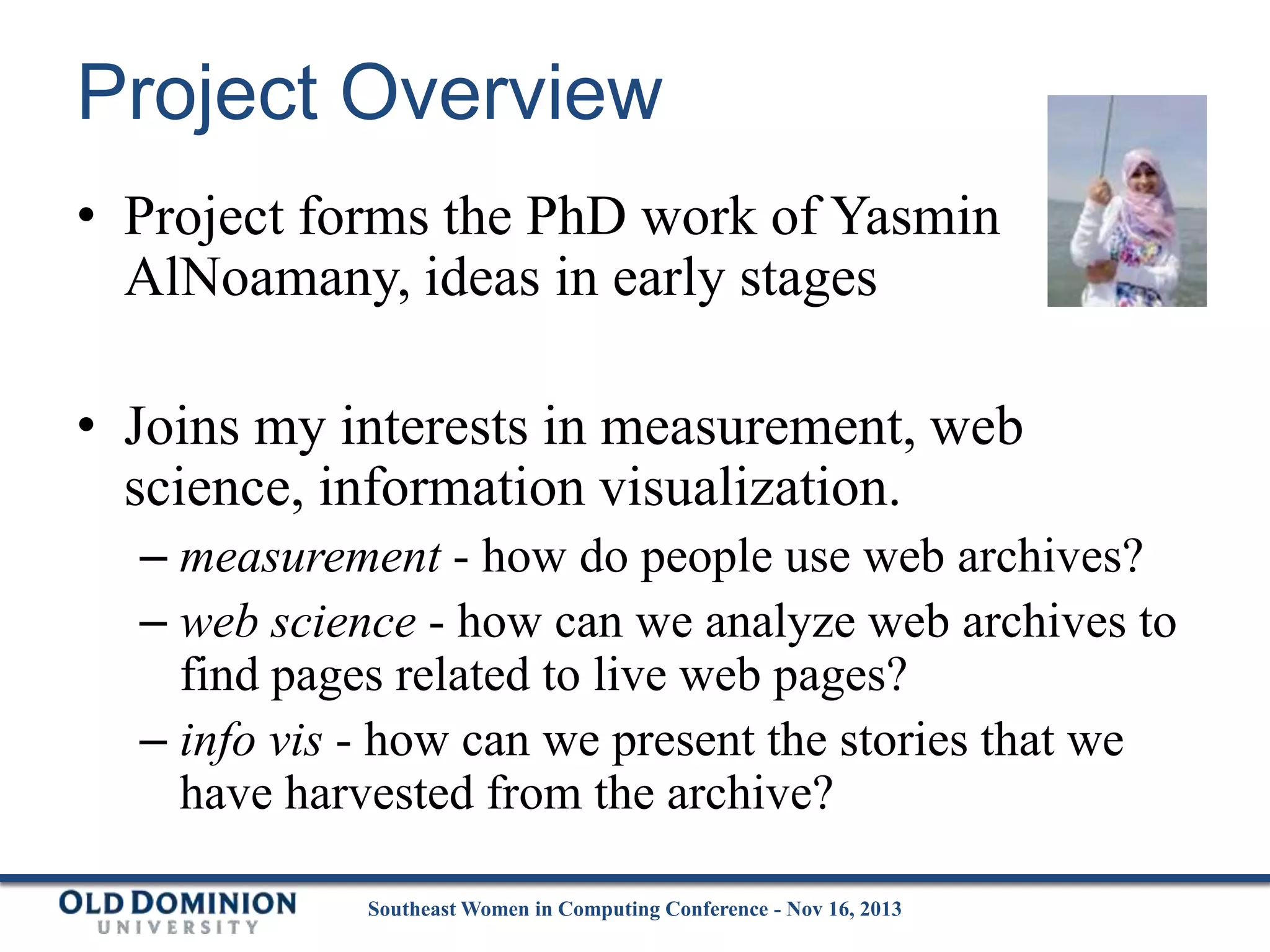Project Overview
• Project forms the PhD work of Yasmin
AlNoamany, ideas in early stages
• Joins my interests in measurement, web
science, information visualization.
– measurement - how do people use web archives?
– web science - how can we analyze web archives to
find pages related to live web pages?
– info vis - how can we present the stories that we
have harvested from the archive?
Southeast Women in Computing Conference - Nov 16, 2013

 