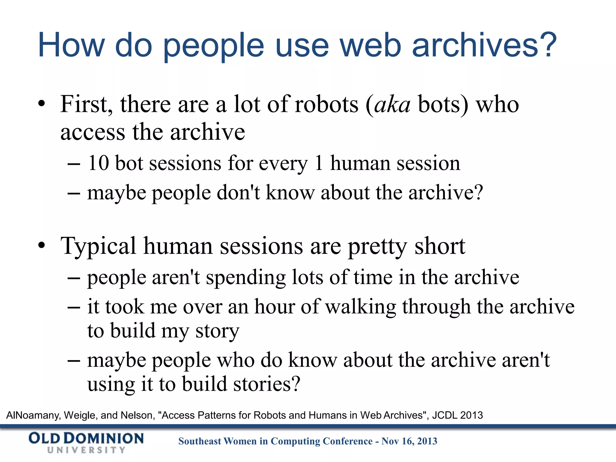 How do people use web archives?
• First, there are a lot of robots (aka bots) who
access the archive
– 10 bot sessions for every 1 human session
– maybe people don't know about the archive?

• Typical human sessions are pretty short
– people aren't spending lots of time in the archive
– it took me over an hour of walking through the archive
to build my story
– maybe people who do know about the archive aren't
using it to build stories?
AlNoamany, Weigle, and Nelson, "Access Patterns for Robots and Humans in Web Archives", JCDL 2013
Southeast Women in Computing Conference - Nov 16, 2013

 