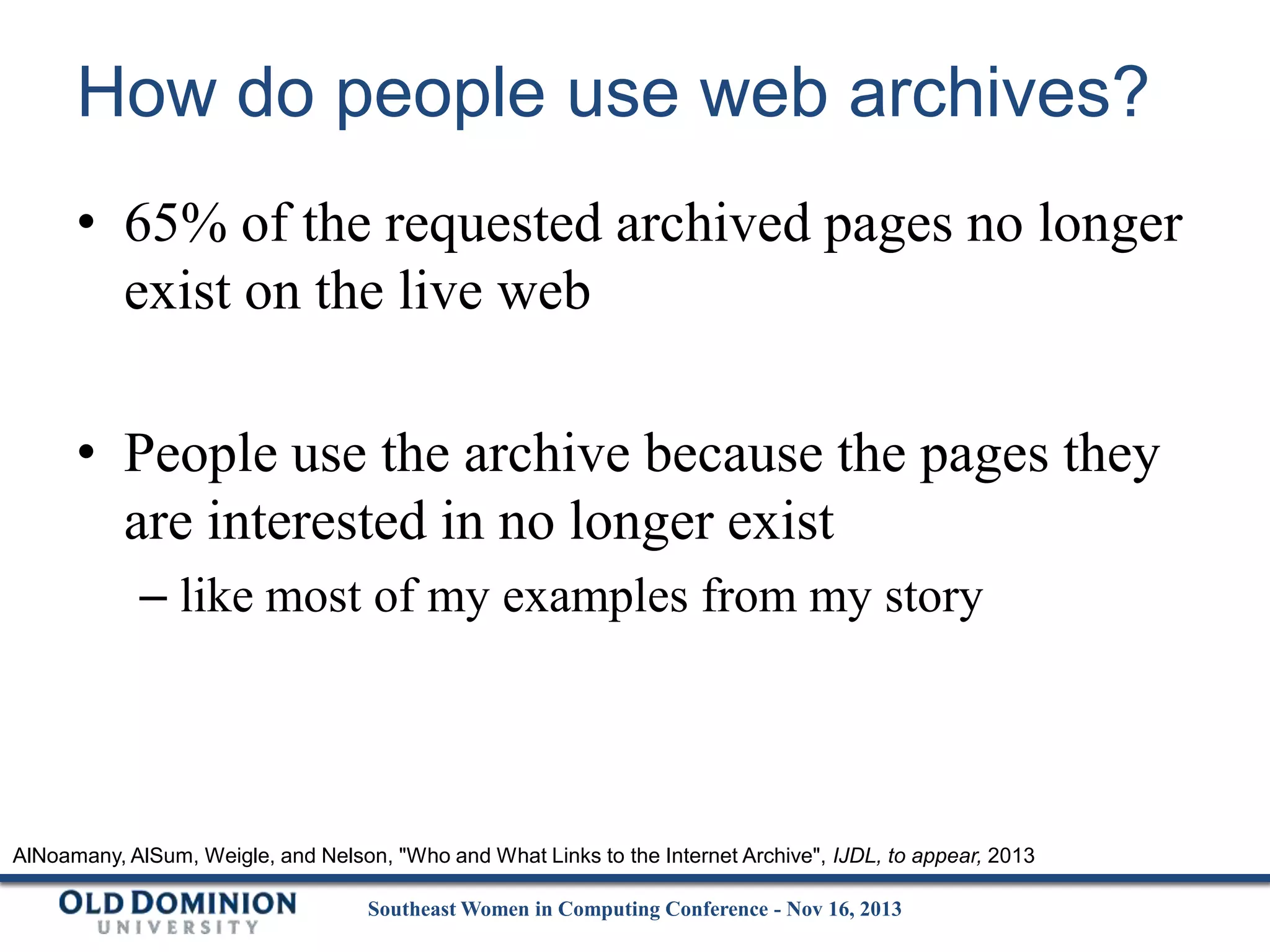How do people use web archives?
• 65% of the requested archived pages no longer
exist on the live web
• People use the archive because the pages they
are interested in no longer exist
– like most of my examples from my story

AlNoamany, AlSum, Weigle, and Nelson, "Who and What Links to the Internet Archive", IJDL, to appear, 2013
Southeast Women in Computing Conference - Nov 16, 2013

 