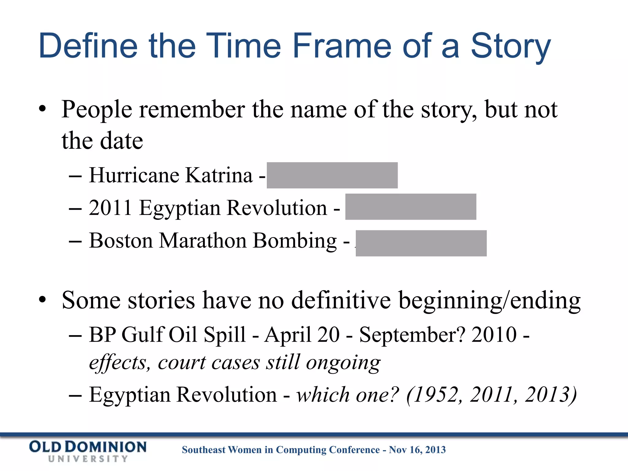 Define the Time Frame of a Story
• People remember the name of the story, but not
the date
– Hurricane Katrina - Aug 29, 2005
– 2011 Egyptian Revolution - Jan 25, 2011
– Boston Marathon Bombing - April 15, 2013

• Some stories have no definitive beginning/ending
– BP Gulf Oil Spill - April 20 - September? 2010 effects, court cases still ongoing
– Egyptian Revolution - which one? (1952, 2011, 2013)
Southeast Women in Computing Conference - Nov 16, 2013

 