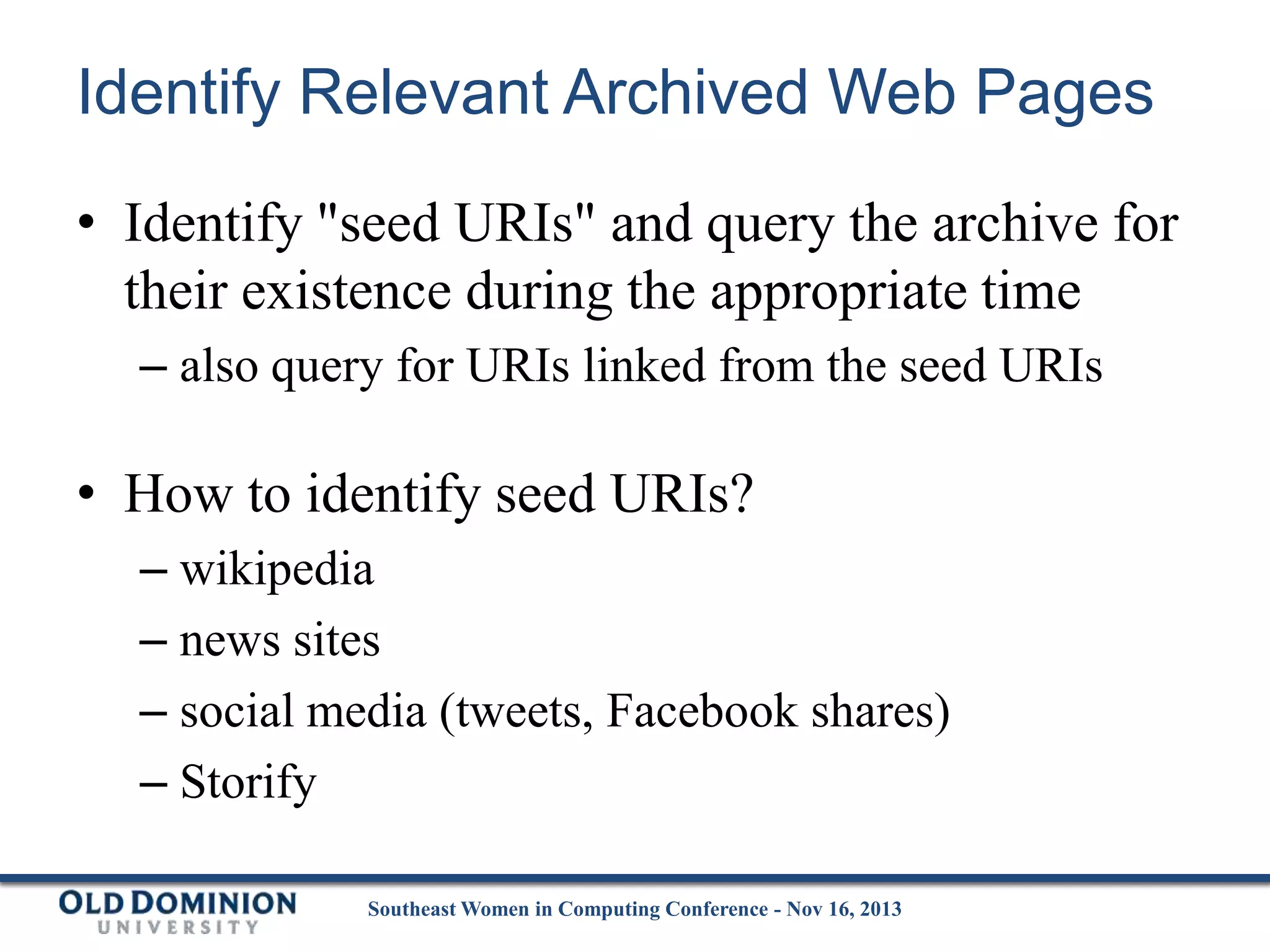 Identify Relevant Archived Web Pages
• Identify "seed URIs" and query the archive for
their existence during the appropriate time
– also query for URIs linked from the seed URIs

• How to identify seed URIs?
– wikipedia
– news sites
– social media (tweets, Facebook shares)
– Storify
Southeast Women in Computing Conference - Nov 16, 2013

 
