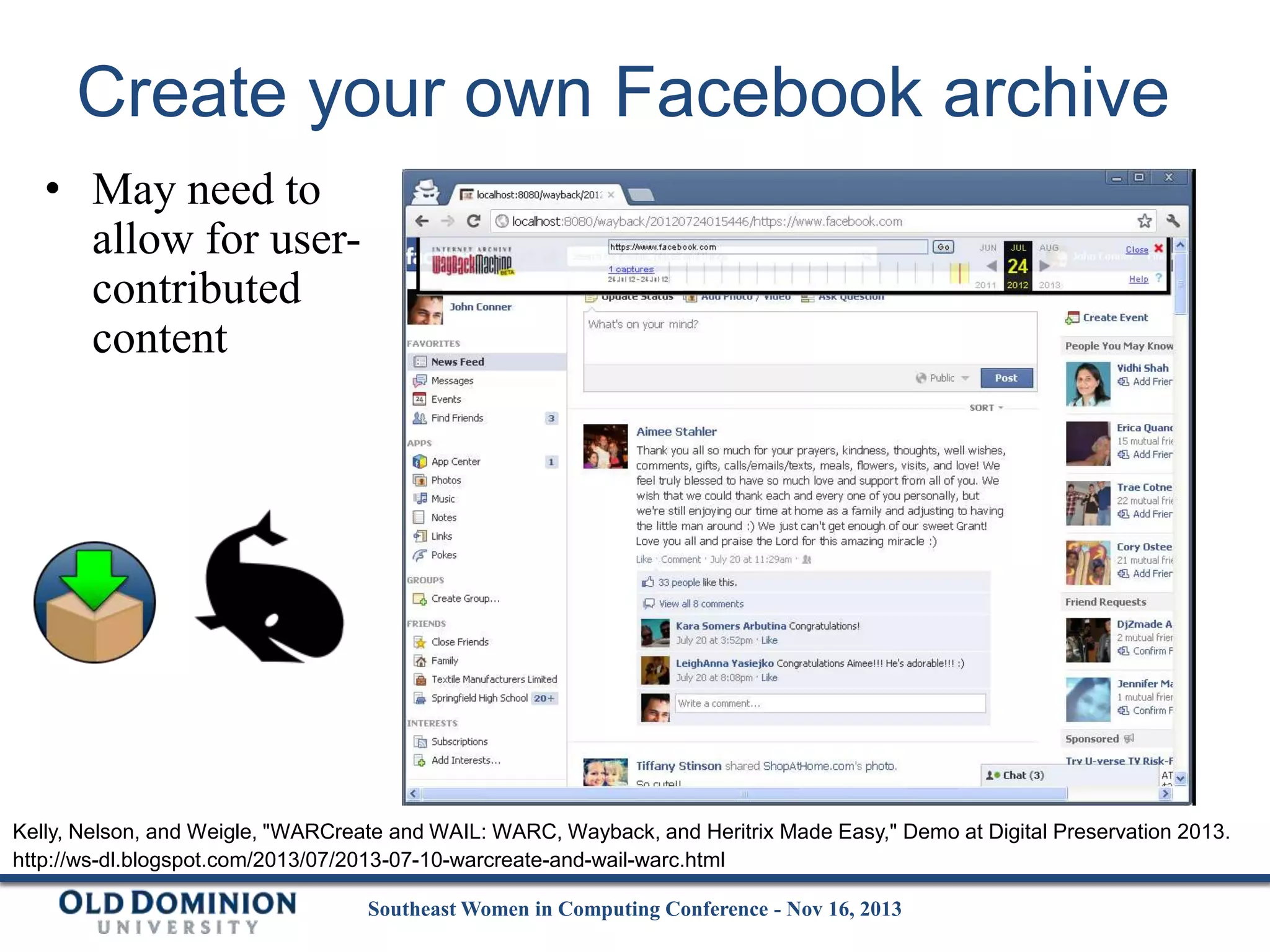 Create your own Facebook archive
• May need to
allow for usercontributed
content

Kelly, Nelson, and Weigle, "WARCreate and WAIL: WARC, Wayback, and Heritrix Made Easy," Demo at Digital Preservation 2013.
http://ws-dl.blogspot.com/2013/07/2013-07-10-warcreate-and-wail-warc.html
Southeast Women in Computing Conference - Nov 16, 2013

 