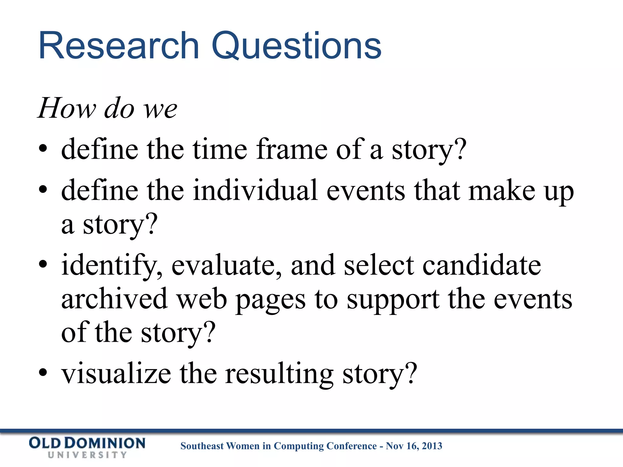 Research Questions
How do we
• define the time frame of a story?
• define the individual events that make up
a story?
• identify, evaluate, and select candidate
archived web pages to support the events
of the story?
• visualize the resulting story?
Southeast Women in Computing Conference - Nov 16, 2013

 