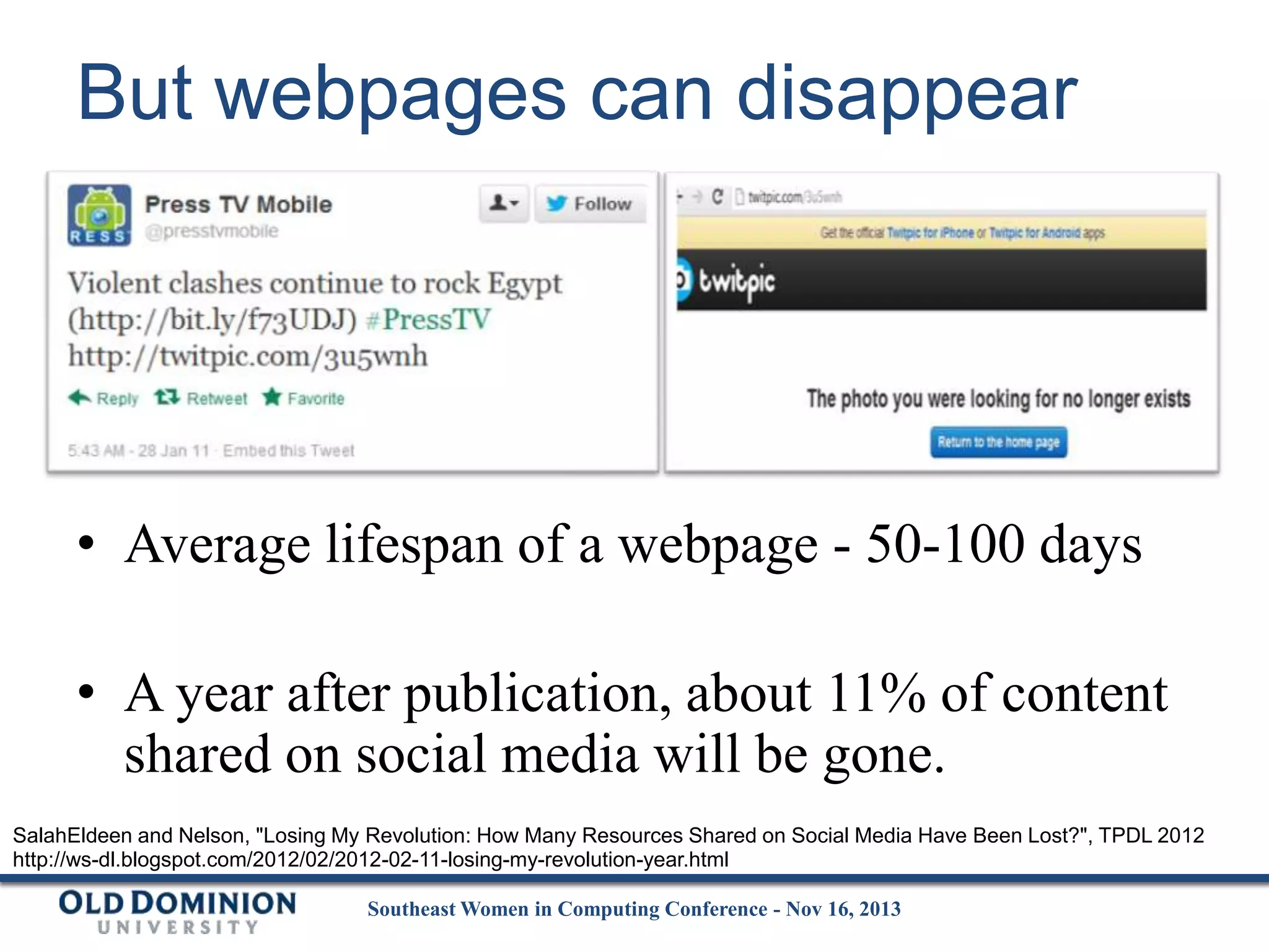 But webpages can disappear

• Average lifespan of a webpage - 50-100 days
• A year after publication, about 11% of content
shared on social media will be gone.
SalahEldeen and Nelson, "Losing My Revolution: How Many Resources Shared on Social Media Have Been Lost?", TPDL 2012
http://ws-dl.blogspot.com/2012/02/2012-02-11-losing-my-revolution-year.html
Southeast Women in Computing Conference - Nov 16, 2013

 