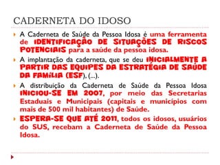 CADERNETA DO IDOSO
   A Caderneta de Saúde da Pessoa Idosa é uma ferramenta
    de identificação de situações de riscos
    potenciais para a saúde da pessoa idosa.
   A implantação da caderneta, que se deu inicialmente a
    partir das equipes da Estratégia de Saúde
    da Família (ESF), (...).
   A distribuição da Caderneta de Saúde da Pessoa Idosa
    iniciou-se em 2007, por meio das Secretarias
    Estaduais e Municipais (capitais e municípios com
    mais de 500 mil habitantes) de Saúde.
   Espera-se que até 2011, todos os idosos, usuários
    do SUS, recebam a Caderneta de Saúde da Pessoa
    Idosa.
 