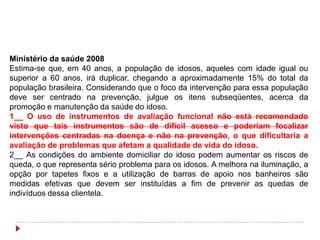 Ministério da saúde 2008
Estima-se que, em 40 anos, a população de idosos, aqueles com idade igual ou
superior a 60 anos, irá duplicar, chegando a aproximadamente 15% do total da
população brasileira. Considerando que o foco da intervenção para essa população
deve ser centrado na prevenção, julgue os itens subseqüentes, acerca da
promoção e manutenção da saúde do idoso.
1__ O uso de instrumentos de avaliação funcional não está recomendado
visto que tais instrumentos são de difícil acesso e poderiam focalizar
intervenções centradas na doença e não na prevenção, o que dificultaria a
avaliação de problemas que afetam a qualidade de vida do idoso.
2__ As condições do ambiente domiciliar do idoso podem aumentar os riscos de
queda, o que representa sério problema para os idosos. A melhora na iluminação, a
opção por tapetes fixos e a utilização de barras de apoio nos banheiros são
medidas efetivas que devem ser instituídas a fim de prevenir as quedas de
indivíduos dessa clientela.
 