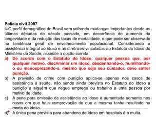 Polícia civil 2007
4-O perfil demográfico do Brasil vem sofrendo mudanças importantes desde as
últimas décadas do século passado, em decorrência do aumento da
longevidade e da redução das taxas de mortalidade, o que pode ser observado
na tendência geral de envelhecimento populacional. Considerando a
assistência integral ao idoso e as diretrizes vinculadas ao Estatuto do Idoso do
Ministério da Saúde, assinale a opção correta.
a) De acordo com o Estatuto do Idoso, qualquer pessoa que, por
     qualquer motivo, discriminar um idoso, desdenhando-o, humilhando-
     o ou menosprezando-o, mesmo que seja seu cuidador, deve sofrer
     punição.
b) A previsão de crime com punição aplica-se apenas nos casos de
     assistência à saúde, não sendo ainda prevista no Estatuto do Idoso a
     punição a alguém que negue emprego ou trabalho a uma pessoa por
     motivo de idade.
c) A pena para omissão de assistência ao idoso é aumentada somente nos
     casos em que haja comprovação de que a mesma tenha resultado na
     morte do idoso.
d) A única pena prevista para abandono de idoso em hospitais é a multa.
 