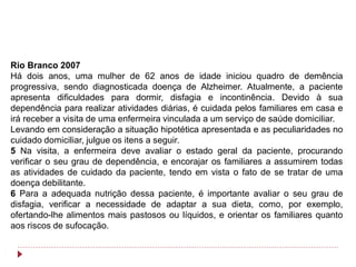Rio Branco 2007
Há dois anos, uma mulher de 62 anos de idade iniciou quadro de demência
progressiva, sendo diagnosticada doença de Alzheimer. Atualmente, a paciente
apresenta dificuldades para dormir, disfagia e incontinência. Devido à sua
dependência para realizar atividades diárias, é cuidada pelos familiares em casa e
irá receber a visita de uma enfermeira vinculada a um serviço de saúde domiciliar.
Levando em consideração a situação hipotética apresentada e as peculiaridades no
cuidado domiciliar, julgue os itens a seguir.
5 Na visita, a enfermeira deve avaliar o estado geral da paciente, procurando
verificar o seu grau de dependência, e encorajar os familiares a assumirem todas
as atividades de cuidado da paciente, tendo em vista o fato de se tratar de uma
doença debilitante.
6 Para a adequada nutrição dessa paciente, é importante avaliar o seu grau de
disfagia, verificar a necessidade de adaptar a sua dieta, como, por exemplo,
ofertando-lhe alimentos mais pastosos ou líquidos, e orientar os familiares quanto
aos riscos de sufocação.
 