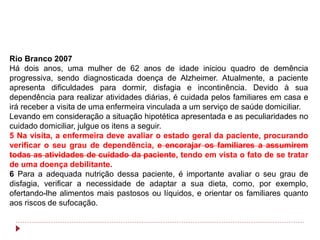 Rio Branco 2007
Há dois anos, uma mulher de 62 anos de idade iniciou quadro de demência
progressiva, sendo diagnosticada doença de Alzheimer. Atualmente, a paciente
apresenta dificuldades para dormir, disfagia e incontinência. Devido à sua
dependência para realizar atividades diárias, é cuidada pelos familiares em casa e
irá receber a visita de uma enfermeira vinculada a um serviço de saúde domiciliar.
Levando em consideração a situação hipotética apresentada e as peculiaridades no
cuidado domiciliar, julgue os itens a seguir.
5 Na visita, a enfermeira deve avaliar o estado geral da paciente, procurando
verificar o seu grau de dependência, e encorajar os familiares a assumirem
todas as atividades de cuidado da paciente, tendo em vista o fato de se tratar
de uma doença debilitante.
6 Para a adequada nutrição dessa paciente, é importante avaliar o seu grau de
disfagia, verificar a necessidade de adaptar a sua dieta, como, por exemplo,
ofertando-lhe alimentos mais pastosos ou líquidos, e orientar os familiares quanto
aos riscos de sufocação.
 