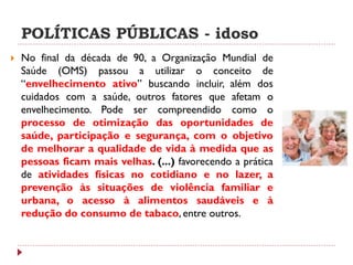 POLÍTICAS PÚBLICAS - idoso
   No final da década de 90, a Organização Mundial de
    Saúde (OMS) passou a utilizar o conceito de
    “envelhecimento ativo” buscando incluir, além dos
    cuidados com a saúde, outros fatores que afetam o
    envelhecimento. Pode ser compreendido como o
    processo de otimização das oportunidades de
    saúde, participação e segurança, com o objetivo
    de melhorar a qualidade de vida à medida que as
    pessoas ficam mais velhas. (...) favorecendo a prática
    de atividades físicas no cotidiano e no lazer, a
    prevenção às situações de violência familiar e
    urbana, o acesso à alimentos saudáveis e à
    redução do consumo de tabaco, entre outros.
 
