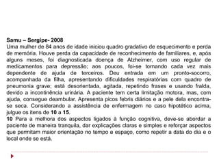 Samu – Sergipe- 2008
Uma mulher de 84 anos de idade iniciou quadro gradativo de esquecimento e perda
de memória. Houve perda da capacidade de reconhecimento de familiares, e, após
alguns meses, foi diagnosticada doença de Alzheimer, com uso regular de
medicamentos para depressão; aos poucos, foi-se tornando cada vez mais
dependente de ajuda de terceiros. Deu entrada em um pronto-socorro,
acompanhada da filha, apresentando dificuldades respiratórias com quadro de
pneumonia grave; está desorientada, agitada, repetindo frases e usando fralda,
devido a incontinência urinária. A paciente tem certa limitação motora, mas, com
ajuda, consegue deambular. Apresenta picos febris diários e a pele dela encontra-
se seca. Considerando a assistência de enfermagem no caso hipotético acima,
julgue os itens de 10 a 15.
10 Para a melhora dos aspectos ligados à função cognitiva, deve-se abordar a
paciente de maneira tranquila, dar explicações claras e simples e reforçar aspectos
que permitam maior orientação no tempo e espaço, como repetir a data do dia e o
local onde se está.
 
