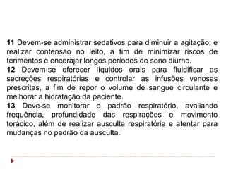 11 Devem-se administrar sedativos para diminuir a agitação; e
realizar contensão no leito, a fim de minimizar riscos de
ferimentos e encorajar longos períodos de sono diurno.
12 Devem-se oferecer líquidos orais para fluidificar as
secreções respiratórias e controlar as infusões venosas
prescritas, a fim de repor o volume de sangue circulante e
melhorar a hidratação da paciente.
13 Deve-se monitorar o padrão respiratório, avaliando
frequência, profundidade das respirações e movimento
torácico, além de realizar ausculta respiratória e atentar para
mudanças no padrão da ausculta.
 