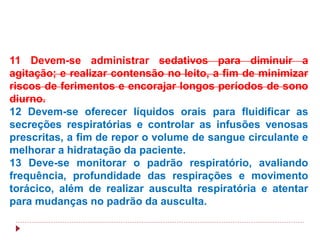 11 Devem-se administrar sedativos para diminuir a
agitação; e realizar contensão no leito, a fim de minimizar
riscos de ferimentos e encorajar longos períodos de sono
diurno.
12 Devem-se oferecer líquidos orais para fluidificar as
secreções respiratórias e controlar as infusões venosas
prescritas, a fim de repor o volume de sangue circulante e
melhorar a hidratação da paciente.
13 Deve-se monitorar o padrão respiratório, avaliando
frequência, profundidade das respirações e movimento
torácico, além de realizar ausculta respiratória e atentar
para mudanças no padrão da ausculta.
 
