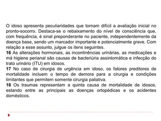 O idoso apresenta peculiaridades que tornam difícil a avaliação inicial no
pronto-socorro. Destaca-se o rebaixamento do nível de consciência que,
com frequência, é sinal preponderante no paciente, independentemente da
doença base, sendo um marcador importante e potencialmente grave. Com
relação a esse assunto, julgue os itens seguintes.
16 As alterações hormonais, as incontinências urinárias, as medicações e
má higiene perianal são causas de bacteriúria assintomática e infecção do
trato urinário (ITU) em idosos.
17 No caso de cirurgia de urgência em idoso, os fatores preditores de
mortalidade incluem o tempo de demora para a cirurgia e condições
limitantes que permitem somente cirurgia paliativa.
18 Os traumas representam a quinta causa de mortalidade de idosos,
estando entre as principais as doenças ortopédicas e os acidentes
domésticos.
 