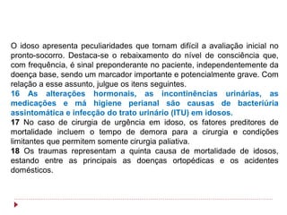 O idoso apresenta peculiaridades que tornam difícil a avaliação inicial no
pronto-socorro. Destaca-se o rebaixamento do nível de consciência que,
com frequência, é sinal preponderante no paciente, independentemente da
doença base, sendo um marcador importante e potencialmente grave. Com
relação a esse assunto, julgue os itens seguintes.
16 As alterações hormonais, as incontinências urinárias, as
medicações e má higiene perianal são causas de bacteriúria
assintomática e infecção do trato urinário (ITU) em idosos.
17 No caso de cirurgia de urgência em idoso, os fatores preditores de
mortalidade incluem o tempo de demora para a cirurgia e condições
limitantes que permitem somente cirurgia paliativa.
18 Os traumas representam a quinta causa de mortalidade de idosos,
estando entre as principais as doenças ortopédicas e os acidentes
domésticos.
 