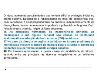 O idoso apresenta peculiaridades que tornam difícil a avaliação inicial no
pronto-socorro. Destaca-se o rebaixamento do nível de consciência que,
com frequência, é sinal preponderante no paciente, independentemente da
doença base, sendo um marcador importante e potencialmente grave. Com
relação a esse assunto, julgue os itens seguintes.
16 As alterações hormonais, as incontinências urinárias, as
medicações e má higiene perianal são causas de bacteriúria
assintomática e infecção do trato urinário (ITU) em idosos.
17 No caso de cirurgia de urgência em idoso, os fatores preditores de
mortalidade incluem o tempo de demora para a cirurgia e condições
limitantes que permitem somente cirurgia paliativa.
18 Os traumas representam a quinta causa de mortalidade de idosos,
estando entre as principais as doenças ortopédicas e os acidentes
domésticos.
 