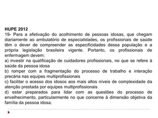 HUPE 2012
19- Para a efetivação do acolhimento de pessoas idosas, que chegam
diariamente ao ambulatório de especialidades, os profissionais de saúde
têm o dever de compreender as especificidades dessa população e a
própria legislação brasileira vigente. Portanto, os profissionais de
enfermagem devem:
a) investir na qualificação de cuidadores profissionais, no que se refere à
saúde da pessoa idosa
b) romper com a fragmentação do processo de trabalho e interação
precária nas equipes multiprofissionais
c) facilitar o acesso dos idosos aos mais altos níveis de complexidade da
atenção prestada por equipes multiprofissionais
d) estar preparados para lidar com as questões do processo de
envelhecimento, particularmente no que concerne à dimensão objetiva da
família da pessoa idosa.
 