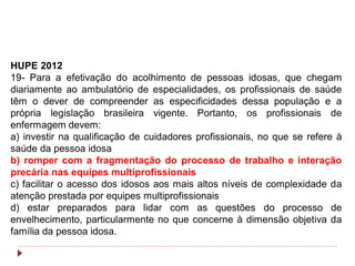 HUPE 2012
19- Para a efetivação do acolhimento de pessoas idosas, que chegam
diariamente ao ambulatório de especialidades, os profissionais de saúde
têm o dever de compreender as especificidades dessa população e a
própria legislação brasileira vigente. Portanto, os profissionais de
enfermagem devem:
a) investir na qualificação de cuidadores profissionais, no que se refere à
saúde da pessoa idosa
b) romper com a fragmentação do processo de trabalho e interação
precária nas equipes multiprofissionais
c) facilitar o acesso dos idosos aos mais altos níveis de complexidade da
atenção prestada por equipes multiprofissionais
d) estar preparados para lidar com as questões do processo de
envelhecimento, particularmente no que concerne à dimensão objetiva da
família da pessoa idosa.
 