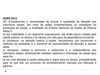 HUPE 2012
20- Considerando a necessidade de buscar a qualidade da atenção aos
indivíduos idosos, por meio de ações fundamentadas no paradigma da
promoção da saúde, a finalidade da Política Nacional de Saúde da Pessoa
Idosa é:
a) dar visibilidade a um segmento populacional, até então pouco notado pela
saúde pública, os idosos e as idosas com alto grau de dependência funcional
b) incorporar, na atenção básica à saúde, mecanismos que promovam a
melhoria da qualidade e o aumento da resolutividade da atenção à pessoa
idosa
c) recuperar, manter e promover a autonomia e a independência dos
indivíduos idosos, direcionando medidas coletivas e individuais de saúde para
esse fim
d) ser uma atenção à saúde adequada e digna para os idosos, principalmente
para os que têm um processo de envelhecimento marcado por doenças e
agravos
 