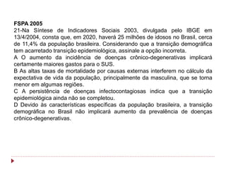 FSPA 2005
21-Na Síntese de Indicadores Sociais 2003, divulgada pelo IBGE em
13/4/2004, consta que, em 2020, haverá 25 milhões de idosos no Brasil, cerca
de 11,4% da população brasileira. Considerando que a transição demográfica
tem acarretado transição epidemiológica, assinale a opção incorreta.
A O aumento da incidência de doenças crônico-degenerativas implicará
certamente maiores gastos para o SUS.
B As altas taxas de mortalidade por causas externas interferem no cálculo da
expectativa de vida da população, principalmente da masculina, que se torna
menor em algumas regiões.
C A persistência de doenças infectocontagiosas indica que a transição
epidemiológica ainda não se completou.
D Devido às características específicas da população brasileira, a transição
demográfica no Brasil não implicará aumento da prevalência de doenças
crônico-degenerativas.
 