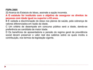 FSPA 2005
22-Acerca do Estatuto do Idoso, assinale a opção incorreta.
A O estatuto foi instituído com o objetivo de assegurar os direitos às
pessoas com idade igual ou superior a 65 anos.
B É vedada a discriminação do idoso nos planos de saúde, pela cobrança de
valores diferenciados em razão da idade.
C Um critério de desempate em concurso público será a idade, dando-se
preferência ao candidato de maior idade.
D Os benefícios de aposentadoria e pensão do regime geral da previdência
social devem preservar o valor real dos salários sobre os quais incidiu a
contribuição, nos termos da legislação vigente.
 