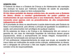 HEMOPA 2004
O Estatuto do Idoso e o Estatuto da Criança e do Adolescente são exemplos
dos avanços na busca por melhores condições de saúde da população.
Acerca desse tema, julgue os itens subseqüentes.
24 Um idoso portador de doença crônica tem, de acordo com o Estatuto
do Idoso, direito a receber gratuitamente do poder público os
medicamentos de que necessite para o seu tratamento. Assim, a família
necessita arcar apenas com os procedimentos de alta complexidade
indisponíveis no SUS.
25 A prioridade do idoso no atendimento à saúde determinada pelo Estatuto do
Idoso é inconstitucional, pois afronta o princípio da igualdade na assistência à
saúde, sem preconceitos nem privilégios de qualquer espécie.
26 Os estatutos do Idoso e da Criança e do Adolescente têm em comum a
garantia de, em caso de internação hospitalar de indivíduos desses grupos
populacionais, direito a acompanhante em tempo integral, incorporando o
conceito de humanização aos serviços de saúde.
27 Um profissional, independentemente do cargo que ocupe, ao suspeitar de
maus tratos em instituições de saúde contra crianças, adolescentes ou idosos,
tem a obrigação de comunicar o fato aos órgãos competentes, sob pena de
cometer crime de responsabilidade.
 
